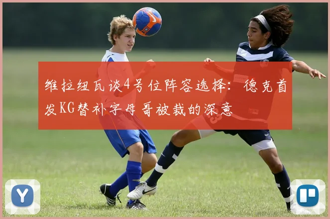 维拉纽瓦谈4号位阵容选择：德克首发KG替补字母哥被裁的深意