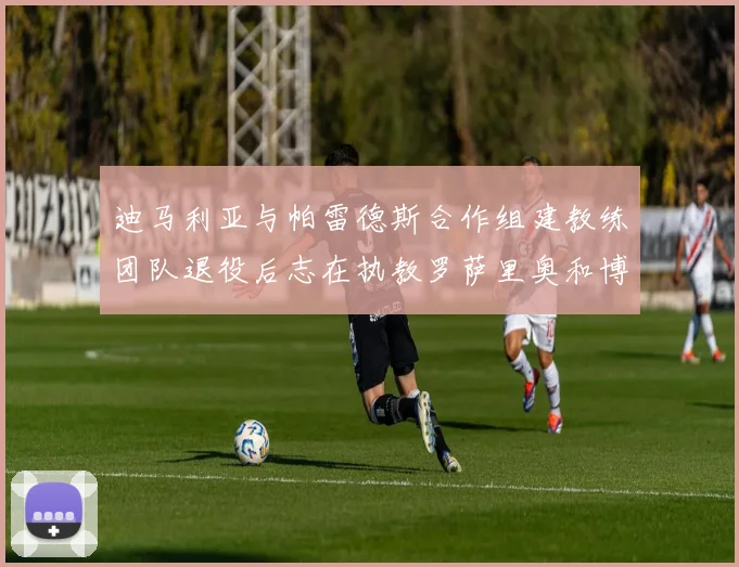 迪马利亚与帕雷德斯合作组建教练团队退役后志在执教罗萨里奥和博卡