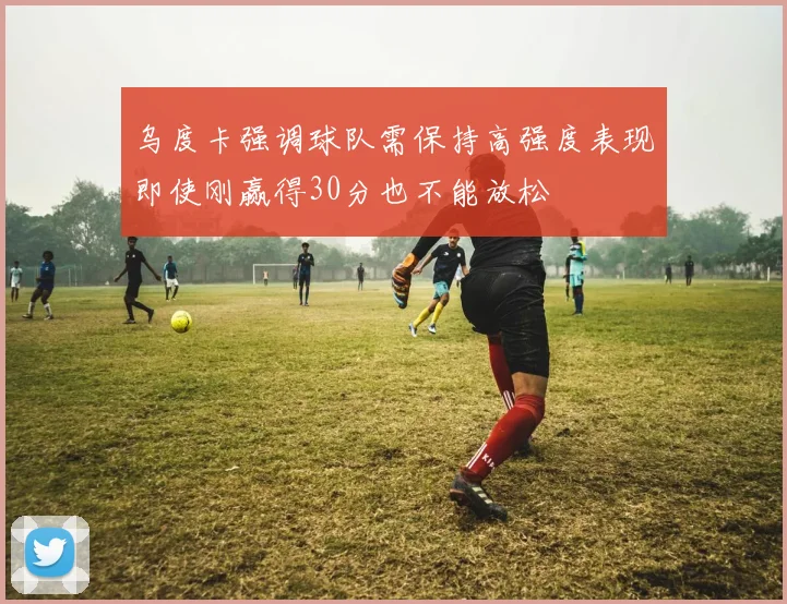 乌度卡强调球队需保持高强度表现即使刚赢得30分也不能放松