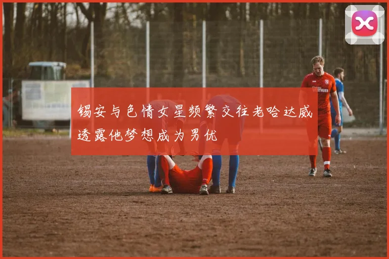 锡安与色情女星频繁交往老哈达威透露他梦想成为男优