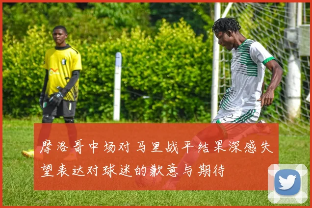 摩洛哥中场对马里战平结果深感失望表达对球迷的歉意与期待