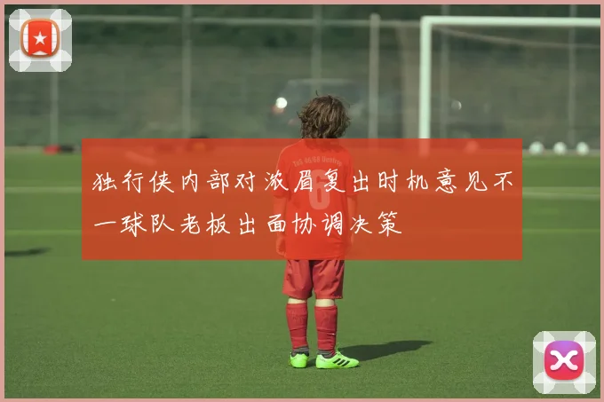 独行侠内部对浓眉复出时机意见不一球队老板出面协调决策