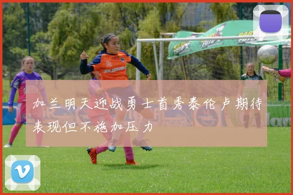 加兰明天迎战勇士首秀泰伦卢期待表现但不施加压力