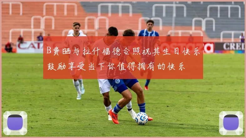 B费晒与拉什福德合照祝其生日快乐鼓励享受当下你值得拥有的快乐