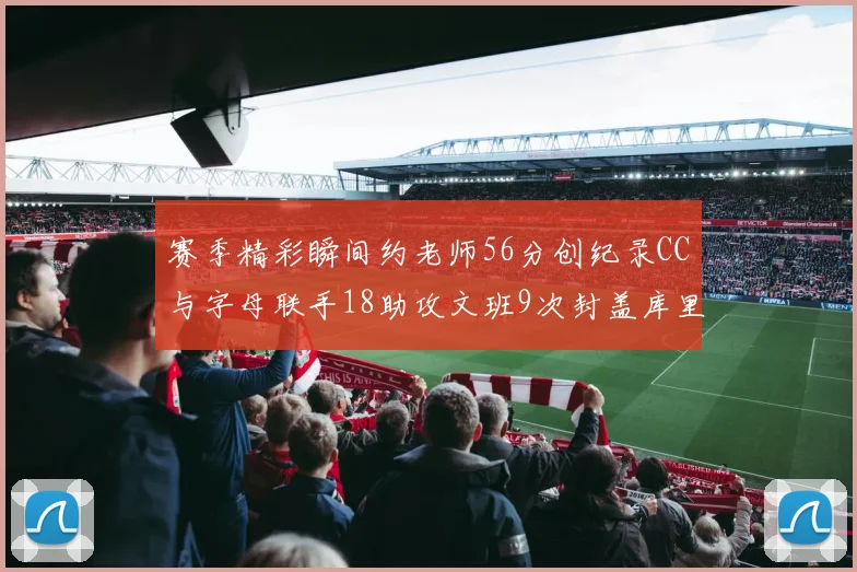 赛季精彩瞬间约老师56分创纪录CC与字母联手18助攻文班9次封盖库里三分球12记齐发
