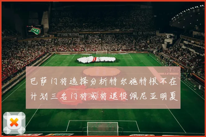 巴萨门将选择分析特尔施特根不在计划三名门将或将退役佩尼亚明夏回归展望