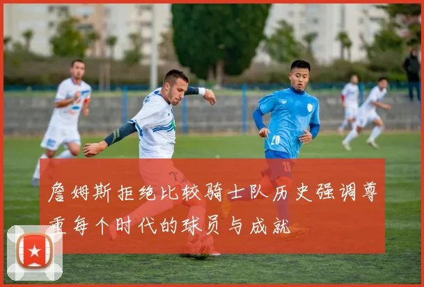 詹姆斯拒绝比较骑士队历史强调尊重每个时代的球员与成就