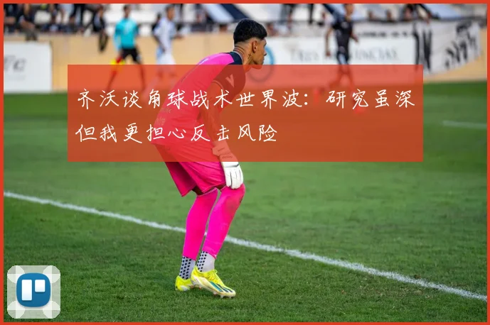 齐沃谈角球战术世界波：研究虽深但我更担心反击风险