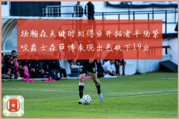 杨瀚森关键时刻得分开拓者半场紧咬爵士森萨博表现出色砍下19分
