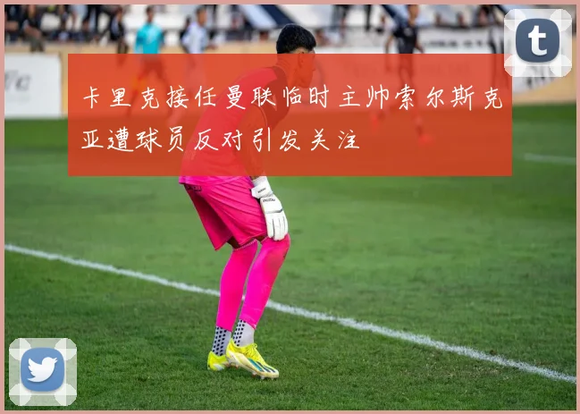 卡里克接任曼联临时主帅索尔斯克亚遭球员反对引发关注