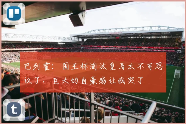巴列霍：国王杯淘汰皇马太不可思议了，巨大的自豪感让我哭了