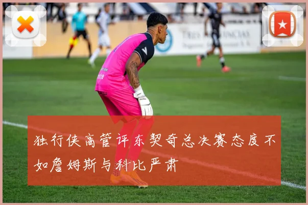 独行侠高管评东契奇总决赛态度不如詹姆斯与科比严肃