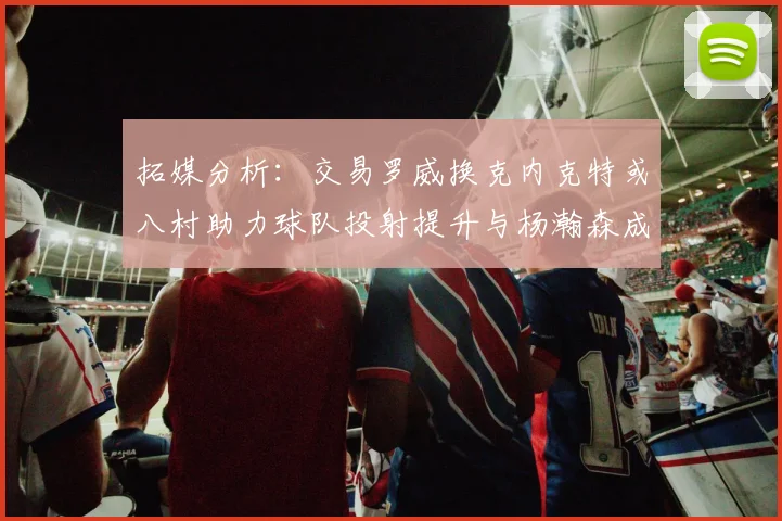 拓媒分析：交易罗威换克内克特或八村助力球队投射提升与杨瀚森成长