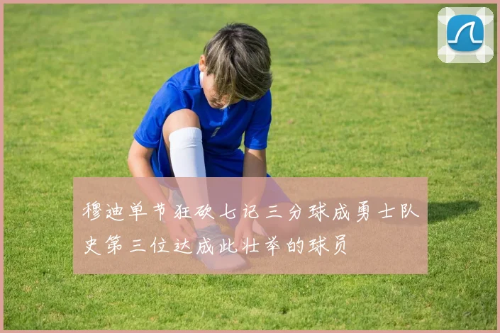 穆迪单节狂砍七记三分球成勇士队史第三位达成此壮举的球员