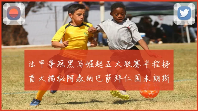 法甲争冠黑马崛起五大联赛半程榜首大揭秘阿森纳巴萨拜仁国米朗斯齐聚巅峰