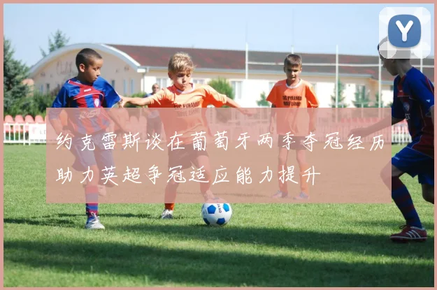 约克雷斯谈在葡萄牙两季夺冠经历助力英超争冠适应能力提升