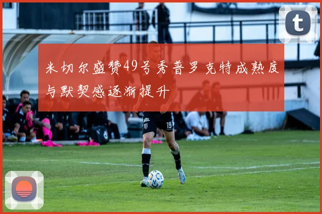 米切尔盛赞49号秀普罗克特成熟度与默契感逐渐提升