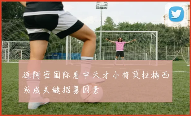 迈阿密国际看中天才小将莫拉梅西或成关键招募因素