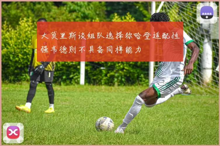 大莫里斯谈组队选择称哈登适配性强韦德则不具备同样能力
