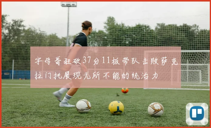 字母哥狂砍37分11板带队击败萨克拉门托展现无所不能的统治力