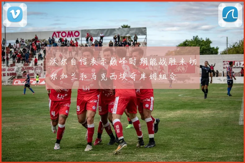 沃尔自信表示巅峰时期能战胜米切尔加兰和马克西埃奇库姆组合