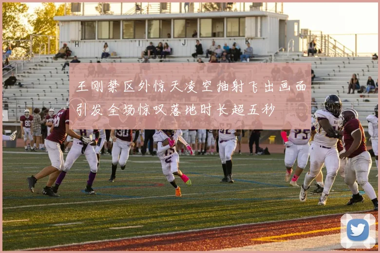 王刚禁区外惊天凌空抽射飞出画面引发全场惊叹落地时长超五秒