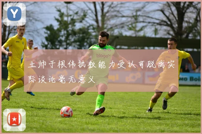 土帅于根伟执教能力受认可脱离实际谈论毫无意义