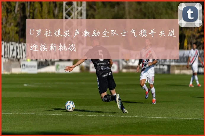 C罗社媒发声激励全队士气携手共进迎接新挑战
