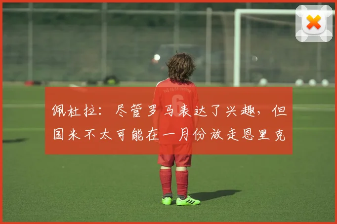 佩杜拉：尽管罗马表达了兴趣，但国米不太可能在一月份放走恩里克